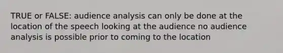 TRUE or FALSE: audience analysis can only be done at the location of the speech looking at the audience no audience analysis is possible prior to coming to the location