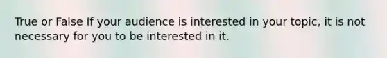 True or False If your audience is interested in your topic, it is not necessary for you to be interested in it.