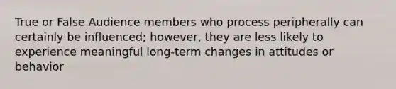 True or False Audience members who process peripherally can certainly be influenced; however, they are less likely to experience meaningful long-term changes in attitudes or behavior