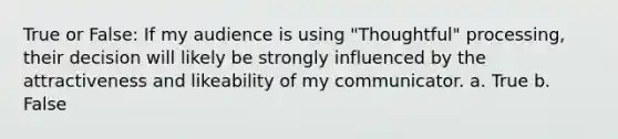 True or False: If my audience is using "Thoughtful" processing, their decision will likely be strongly influenced by the attractiveness and likeability of my communicator. a. True b. False