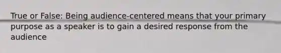True or False: Being audience-centered means that your primary purpose as a speaker is to gain a desired response from the audience