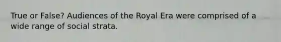 True or False? Audiences of the Royal Era were comprised of a wide range of social strata.