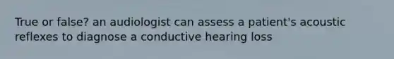 True or false? an audiologist can assess a patient's acoustic reflexes to diagnose a conductive hearing loss