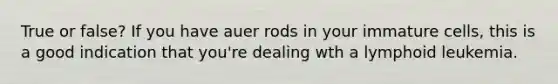 True or false? If you have auer rods in your immature cells, this is a good indication that you're dealing wth a lymphoid leukemia.