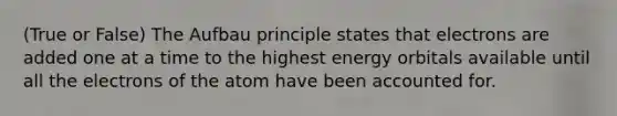 (True or False) The Aufbau principle states that electrons are added one at a time to the highest energy orbitals available until all the electrons of the atom have been accounted for.