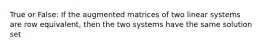 True or False: If the augmented matrices of two linear systems are row equivalent, then the two systems have the same solution set