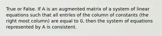 True or False. If A is an augmented matrix of a system of linear equations such that all entries of the column of constants (the right most column) are equal to 0, then the system of equations represented by A is consistent.