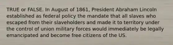 TRUE or FALSE. In August of 1861, President Abraham Lincoln established as federal policy the mandate that all slaves who escaped from their slaveholders and made it to territory under the control of union military forces would immediately be legally emancipated and become free citizens of the US.