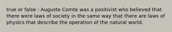 true or false : Auguste Comte was a positivist who believed that there were laws of society in the same way that there are laws of physics that describe the operation of the natural world.