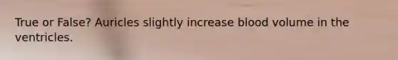 True or False? Auricles slightly increase blood volume in the ventricles.