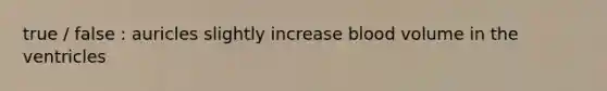 true / false : auricles slightly increase blood volume in the ventricles