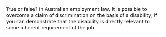 True or false? In Australian employment law, it is possible to overcome a claim of discrimination on the basis of a disability, if you can demonstrate that the disability is directly relevant to some inherent requirement of the job.