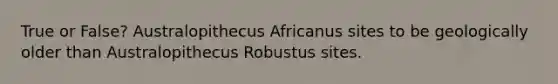 True or False? Australopithecus Africanus sites to be geologically older than Australopithecus Robustus sites.