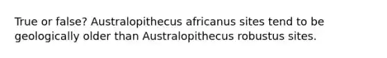 True or false? Australopithecus africanus sites tend to be geologically older than Australopithecus robustus sites.