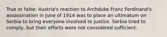 True or false: Austria's reaction to Archduke Franz Ferdinand's assassination in June of 1914 was to place an ultimatum on Serbia to bring everyone involved to justice. Serbia tried to comply, but their efforts were not considered sufficient.