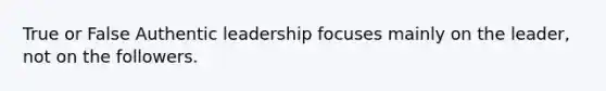 True or False Authentic leadership focuses mainly on the leader, not on the followers.