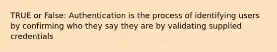 TRUE or False: Authentication is the process of identifying users by confirming who they say they are by validating supplied credentials