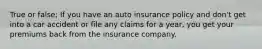 True or false; If you have an auto insurance policy and don't get into a car accident or file any claims for a year, you get your premiums back from the insurance company.