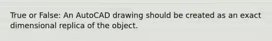 True or False: An AutoCAD drawing should be created as an exact dimensional replica of the object.