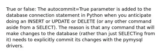 True or false: The autocommit=True parameter is added to the database connection statement in Python when you anticipate doing an INSERT or UPDATE or DELETE (or any other command aside from a SELECT). The reason is that any command that will make changes to the database (rather than just SELECTing from it) needs to explicitly commit its changes with the pymysql drivers.