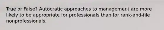 True or False? Autocratic approaches to management are more likely to be appropriate for professionals than for rank-and-file nonprofessionals.