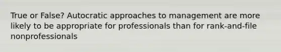 True or False? Autocratic approaches to management are more likely to be appropriate for professionals than for rank-and-file nonprofessionals