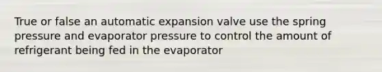 True or false an automatic expansion valve use the spring pressure and evaporator pressure to control the amount of refrigerant being fed in the evaporator