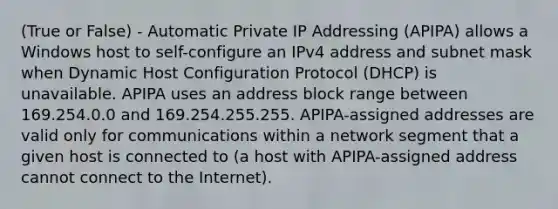 (True or False) - Automatic Private IP Addressing (APIPA) allows a Windows host to self-configure an IPv4 address and subnet mask when Dynamic Host Configuration Protocol (DHCP) is unavailable. APIPA uses an address block range between 169.254.0.0 and 169.254.255.255. APIPA-assigned addresses are valid only for communications within a network segment that a given host is connected to (a host with APIPA-assigned address cannot connect to the Internet).