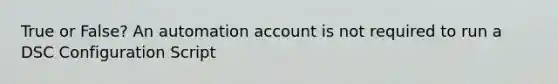 True or False? An automation account is not required to run a DSC Configuration Script