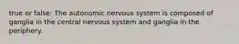 true or false: The autonomic nervous system is composed of ganglia in the central nervous system and ganglia in the periphery.