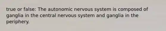 true or false: The autonomic nervous system is composed of ganglia in the central nervous system and ganglia in the periphery.