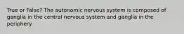 True or False? The autonomic nervous system is composed of ganglia in the central nervous system and ganglia in the periphery.