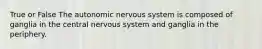 True or False The autonomic nervous system is composed of ganglia in the central nervous system and ganglia in the periphery.