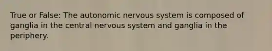 True or False: The autonomic nervous system is composed of ganglia in the central nervous system and ganglia in the periphery.