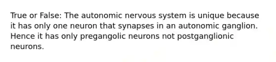 True or False: <a href='https://www.questionai.com/knowledge/kMqcwgxBsH-the-autonomic-nervous-system' class='anchor-knowledge'>the autonomic <a href='https://www.questionai.com/knowledge/kThdVqrsqy-nervous-system' class='anchor-knowledge'>nervous system</a></a> is unique because it has only one neuron that synapses in an autonomic ganglion. Hence it has only pregangolic neurons not postganglionic neurons.