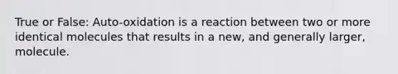 True or False: Auto-oxidation is a reaction between two or more identical molecules that results in a new, and generally larger, molecule.