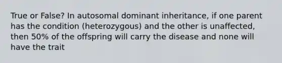 True or False? In autosomal dominant inheritance, if one parent has the condition (heterozygous) and the other is unaffected, then 50% of the offspring will carry the disease and none will have the trait