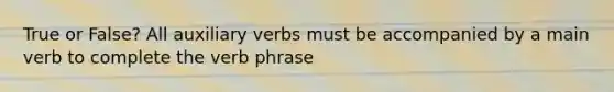 True or False? All auxiliary verbs must be accompanied by a main verb to complete the verb phrase