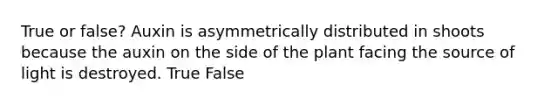 True or false? Auxin is asymmetrically distributed in shoots because the auxin on the side of the plant facing the source of light is destroyed. True False