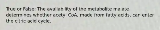 True or False: The availability of the metabolite malate determines whether acetyl CoA, made from fatty acids, can enter the citric acid cycle.