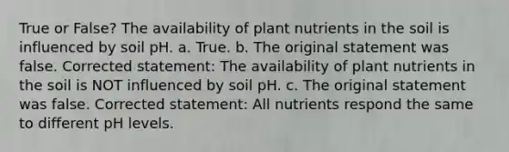 True or False? The availability of plant nutrients in the soil is influenced by soil pH. a. True. b. The original statement was false. Corrected statement: The availability of plant nutrients in the soil is NOT influenced by soil pH. c. The original statement was false. Corrected statement: All nutrients respond the same to different pH levels.