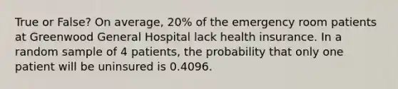 True or False? On average, 20% of the emergency room patients at Greenwood General Hospital lack health insurance. In a random sample of 4 patients, the probability that only one patient will be uninsured is 0.4096.