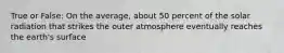 True or False: On the average, about 50 percent of the solar radiation that strikes the outer atmosphere eventually reaches the earth's surface