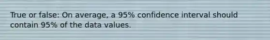 True or false: On average, a 95% confidence interval should contain 95% of the data values.