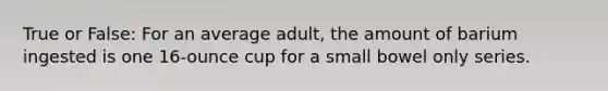 True or False: For an average adult, the amount of barium ingested is one 16-ounce cup for a small bowel only series.