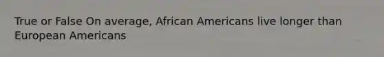 True or False On average, African Americans live longer than European Americans