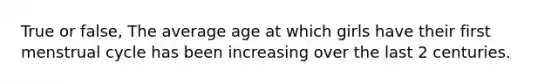 True or false, The average age at which girls have their first menstrual cycle has been increasing over the last 2 centuries.