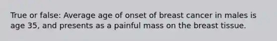 True or false: Average age of onset of breast cancer in males is age 35, and presents as a painful mass on the breast tissue.