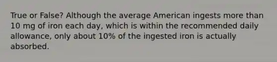 True or False? Although the average American ingests more than 10 mg of iron each day, which is within the recommended daily allowance, only about 10% of the ingested iron is actually absorbed.