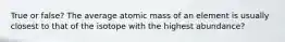 True or false? The average atomic mass of an element is usually closest to that of the isotope with the highest abundance?